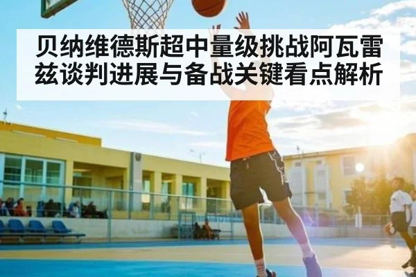贝纳维德斯超中量级挑战阿瓦雷兹谈判进展与备战关键看点解析 - c7c7