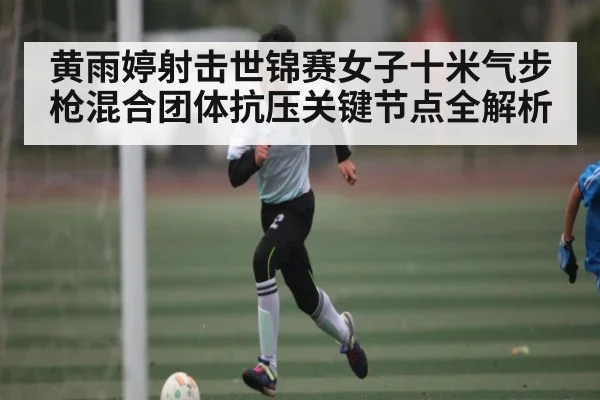黄雨婷射击世锦赛女子十米气步枪混合团体抗压关键节点全解析 - c7c7